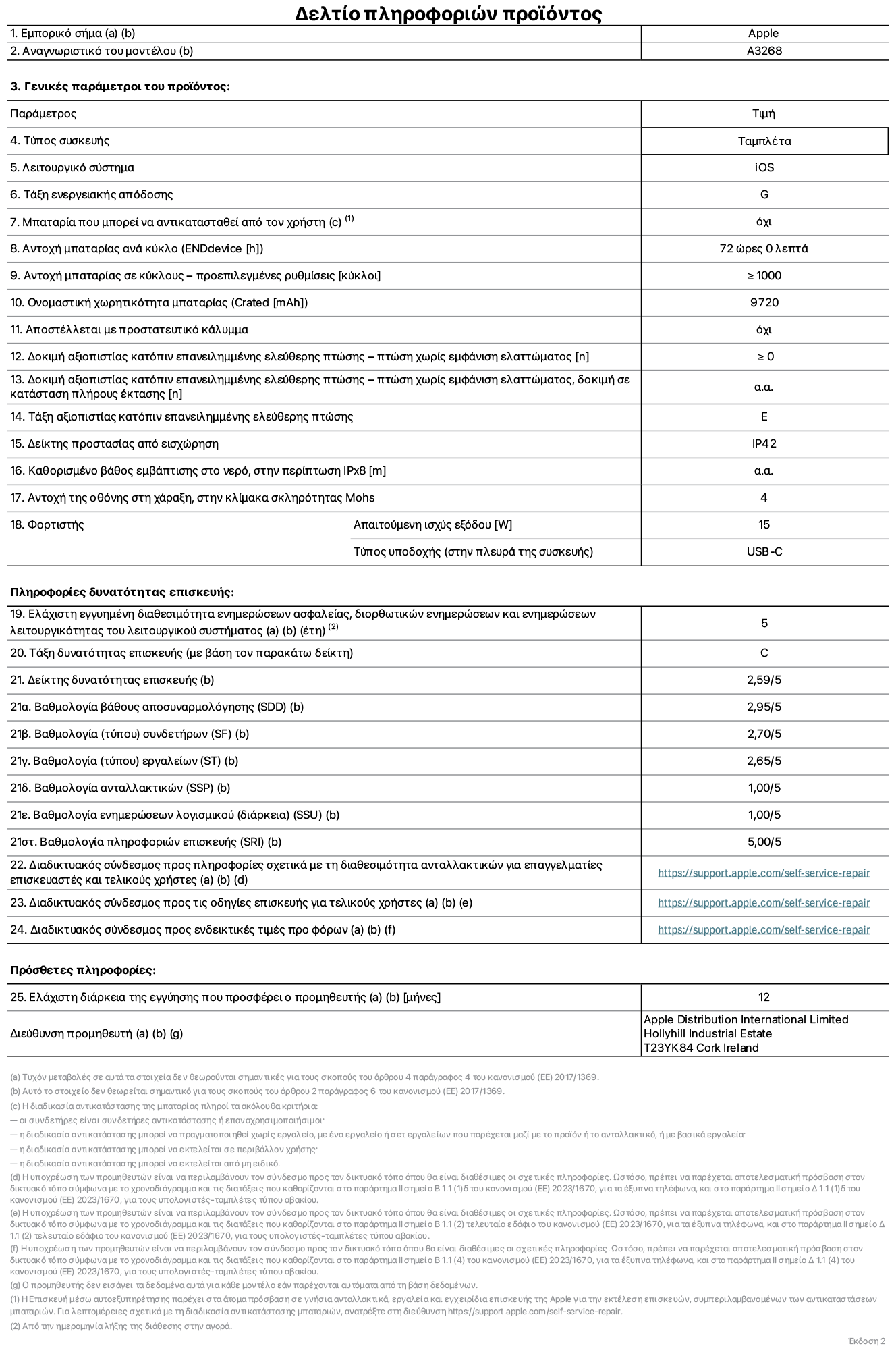 Φύλλο πληροφοριών προϊόντος για το iPad Air Wi-Fi 13 ιντσών. Μοντέλο A3268. Παρέχεται από την Apple UK Ltd, 100 New Bridge Street, London EC4V 6JA. Τύπος συσκευής: τάμπλετ. Λειτουργικό σύστημα: iOS. Τάξη ενεργειακής απόδοσης για τυπικό δυναμικό εύρος: G. Αντοχή μπαταρίας: 72 ώρες. Αντοχή μπαταρίας σε κύκλους: ≥ 1000. Αξιολόγηση χωρητικότητας μπαταρίας: 9720 mAh. Δοκιμή αξιοπιστίας κατόπιν επανειλημμένης ελεύθερης πτώσης, πτώσεις χωρίς βλάβη: ≥ 0. Τάξη αξιοπιστίας κατόπιν επανειλημμένης ελεύθερης πτώσης: E. Αξιολόγηση προστασίας από εισχώρηση: IP42. Ανθεκτικότητα οθόνης στις γρατζουνιές στην κλίμακα σκληρότητας Mohs: 4. Απαιτούμενη ισχύς εξόδου φορτιστή: 15 W. Τύπος υποδοχής ηλεκτρικού ρεύματος φορτιστή: USB-C. Ελάχιστη εγγυημένη διαθεσιμότητα ενημερώσεων ασφαλείας, διορθωτικών ενημερώσεων και ενημερώσεων λειτουργικότητας λειτουργικού συστήματος: 5 έτη. Τάξη επιδιορθωσιμότητας: C. Δείκτης επιδιορθωσιμότητας: 2,59/5. Βαθμολογία βάθους αποσυναρμολόγησης: 2,95/5. Βαθμολογία (τύπου) συνδετήρων: 2,70/5. Βαθμολογία εργαλείων: 2,65/5. Βαθμολογία ανταλλακτικών: 1,00/5. Βαθμολογία ενημερώσεων λογισμικού: 1,00/5. Βαθμολογία ενημερώσεων λογισμικού: 1,00/5. Βαθμολογία πληροφοριών επιδιόρθωσης: 5,00/5. Διαδικτυακός σύνδεσμος με πληροφορίες για τη διαθεσιμότητα ανταλλακτικών για επαγγελματίες τεχνικούς και τελικούς χρήστες: https://support.apple.com/self-service-repair. Διαδικτυακός σύνδεσμος με πληροφορίες επιδιόρθωσης για τελικούς χρήστες: https://support.apple.com/self-service-repair. Διαδικτυακός σύνδεσμος με ενδεικτικές τιμές προ φόρου: https://support.apple.com/self-service-repair. Προσφέρεται 12μηνη γενική εγγύηση.